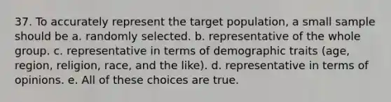 37. To accurately represent the target population, a small sample should be a. randomly selected. b. representative of the whole group. c. representative in terms of demographic traits (age, region, religion, race, and the like). d. representative in terms of opinions. e. All of these choices are true.