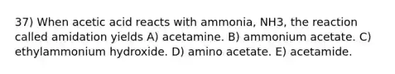 37) When acetic acid reacts with ammonia, NH3, the reaction called amidation yields A) acetamine. B) ammonium acetate. C) ethylammonium hydroxide. D) amino acetate. E) acetamide.