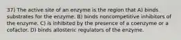 37) The active site of an enzyme is the region that A) binds substrates for the enzyme. B) binds noncompetitive inhibitors of the enzyme. C) is inhibited by the presence of a coenzyme or a cofactor. D) binds allosteric regulators of the enzyme.