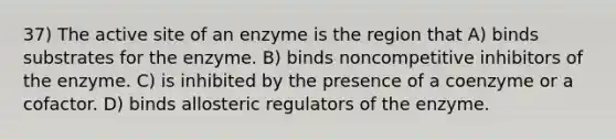 37) The active site of an enzyme is the region that A) binds substrates for the enzyme. B) binds noncompetitive inhibitors of the enzyme. C) is inhibited by the presence of a coenzyme or a cofactor. D) binds allosteric regulators of the enzyme.