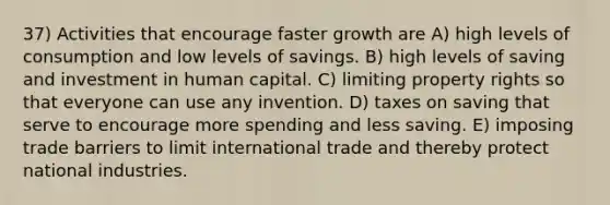 37) Activities that encourage faster growth are A) high levels of consumption and low levels of savings. B) high levels of saving and investment in human capital. C) limiting property rights so that everyone can use any invention. D) taxes on saving that serve to encourage more spending and less saving. E) imposing trade barriers to limit international trade and thereby protect national industries.