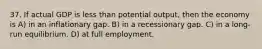 37. If actual GDP is less than potential output, then the economy is A) in an inflationary gap. B) in a recessionary gap. C) in a long-run equilibrium. D) at full employment.