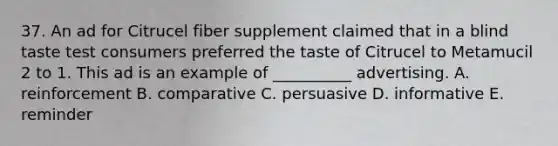 37. An ad for Citrucel fiber supplement claimed that in a blind taste test consumers preferred the taste of Citrucel to Metamucil 2 to 1. This ad is an example of __________ advertising. A. reinforcement B. comparative C. persuasive D. informative E. reminder