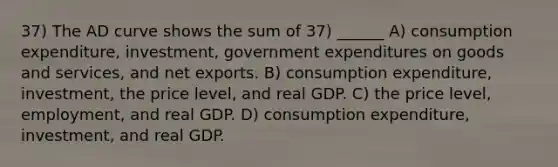 37) The AD curve shows the sum of 37) ______ A) consumption expenditure, investment, government expenditures on goods and services, and net exports. B) consumption expenditure, investment, the price level, and real GDP. C) the price level, employment, and real GDP. D) consumption expenditure, investment, and real GDP.