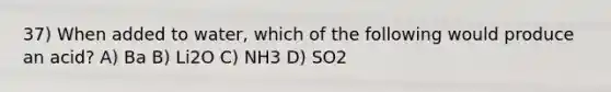 37) When added to water, which of the following would produce an acid? A) Ba B) Li2O C) NH3 D) SO2