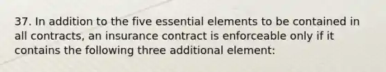 37. In addition to the five <a href='https://www.questionai.com/knowledge/kqSssz4B6a-essential-elements' class='anchor-knowledge'>essential elements</a> to be contained in all contracts, an insurance contract is enforceable only if it contains the following three additional element: