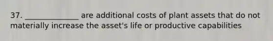 37. ______________ are additional costs of plant assets that do not materially increase the asset's life or productive capabilities