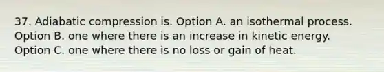 37. Adiabatic compression is. Option A. an isothermal process. Option B. one where there is an increase in kinetic energy. Option C. one where there is no loss or gain of heat.