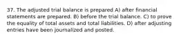 37. The adjusted trial balance is prepared A) after financial statements are prepared. B) before the trial balance. C) to prove the equality of total assets and total liabilities. D) after adjusting entries have been journalized and posted.