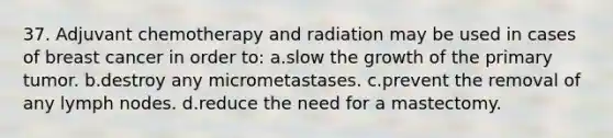 37. Adjuvant chemotherapy and radiation may be used in cases of breast cancer in order to: a.slow the growth of the primary tumor. b.destroy any micrometastases. c.prevent the removal of any lymph nodes. d.reduce the need for a mastectomy.