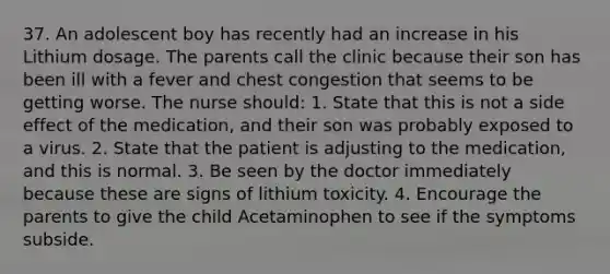 37. An adolescent boy has recently had an increase in his Lithium dosage. The parents call the clinic because their son has been ill with a fever and chest congestion that seems to be getting worse. The nurse should: 1. State that this is not a side effect of the medication, and their son was probably exposed to a virus. 2. State that the patient is adjusting to the medication, and this is normal. 3. Be seen by the doctor immediately because these are signs of lithium toxicity. 4. Encourage the parents to give the child Acetaminophen to see if the symptoms subside.