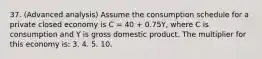 37. (Advanced analysis) Assume the consumption schedule for a private closed economy is C = 40 + 0.75Y, where C is consumption and Y is gross domestic product. The multiplier for this economy is: 3. 4. 5. 10.