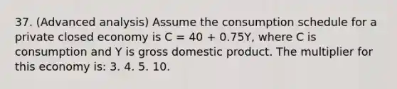 37. (Advanced analysis) Assume the consumption schedule for a private closed economy is C = 40 + 0.75Y, where C is consumption and Y is gross domestic product. The multiplier for this economy is: 3. 4. 5. 10.