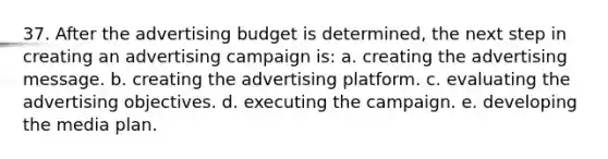 37. After the advertising budget is determined, the next step in creating an advertising campaign is: a. creating the advertising message. b. creating the advertising platform. c. evaluating the advertising objectives. d. executing the campaign. e. developing the media plan.