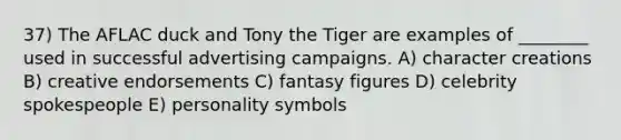 37) The AFLAC duck and Tony the Tiger are examples of ________ used in successful advertising campaigns. A) character creations B) creative endorsements C) fantasy figures D) celebrity spokespeople E) personality symbols