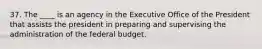 37. The ____ is an agency in the Executive Office of the President that assists the president in preparing and supervising the administration of the federal budget.