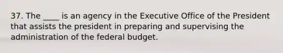 37. The ____ is an agency in the Executive Office of the President that assists the president in preparing and supervising the administration of the federal budget.