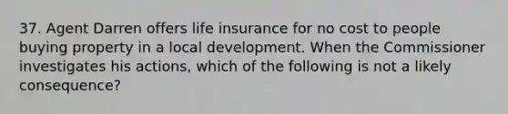 37. Agent Darren offers life insurance for no cost to people buying property in a local development. When the Commissioner investigates his actions, which of the following is not a likely consequence?