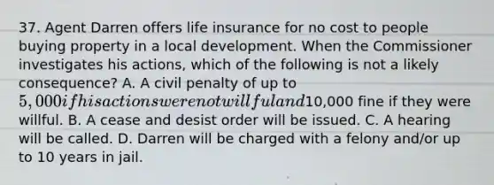 37. Agent Darren offers life insurance for no cost to people buying property in a local development. When the Commissioner investigates his actions, which of the following is not a likely consequence? A. A civil penalty of up to 5,000 if his actions were not willful and10,000 fine if they were willful. B. A cease and desist order will be issued. C. A hearing will be called. D. Darren will be charged with a felony and/or up to 10 years in jail.