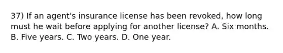 37) If an agent's insurance license has been revoked, how long must he wait before applying for another license? A. Six months. B. Five years. C. Two years. D. One year.