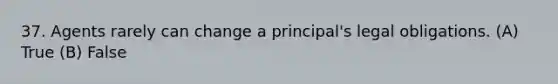 37. Agents rarely can change a principal's legal obligations. (A) True (B) False