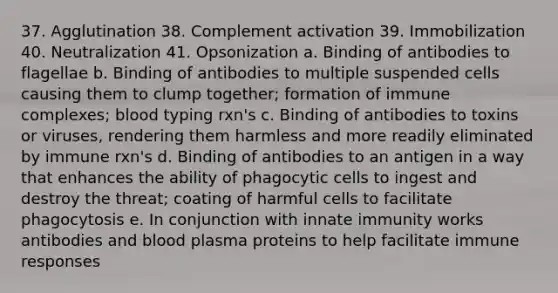 37. Agglutination 38. Complement activation 39. Immobilization 40. Neutralization 41. Opsonization a. Binding of antibodies to flagellae b. Binding of antibodies to multiple suspended cells causing them to clump together; formation of immune complexes; blood typing rxn's c. Binding of antibodies to toxins or viruses, rendering them harmless and more readily eliminated by immune rxn's d. Binding of antibodies to an antigen in a way that enhances the ability of phagocytic cells to ingest and destroy the threat; coating of harmful cells to facilitate phagocytosis e. In conjunction with innate immunity works antibodies and blood plasma proteins to help facilitate immune responses