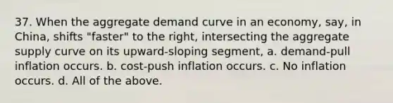 37. When the aggregate demand curve in an economy, say, in China, shifts "faster" to the right, intersecting the aggregate supply curve on its upward-sloping segment, a. demand-pull inflation occurs. b. cost-push inflation occurs. c. No inflation occurs. d. All of the above.