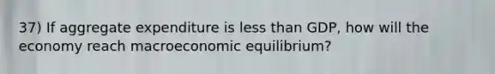 37) If aggregate expenditure is <a href='https://www.questionai.com/knowledge/k7BtlYpAMX-less-than' class='anchor-knowledge'>less than</a> GDP, how will the economy reach macroeconomic equilibrium?