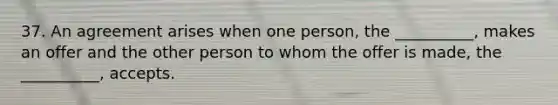 37. An agreement arises when one person, the __________, makes an offer and the other person to whom the offer is made, the __________, accepts.