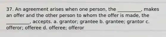 37. ​An agreement arises when one person, the __________, makes an offer and the other person to whom the offer is made, the __________, accepts. a. ​grantor; grantee​ b. ​​grantee; grantor c. ​​offeror; offeree d. ​​offeree; offeror