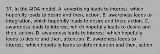 37. In the AIDA model, A. advertising leads to interest, which hopefully leads to desire and then, action. B. awareness leads to integration, which hopefully leads to desire and then, action. C. awareness leads to interest, which hopefully leads to desire and then, action. D. awareness leads to interest, which hopefully leads to desire and then, attention. E. awareness leads to interest, which hopefully leads to determination and then, action.