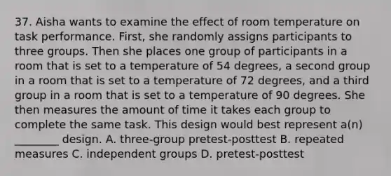 37. Aisha wants to examine the effect of room temperature on task performance. First, she randomly assigns participants to three groups. Then she places one group of participants in a room that is set to a temperature of 54 degrees, a second group in a room that is set to a temperature of 72 degrees, and a third group in a room that is set to a temperature of 90 degrees. She then measures the amount of time it takes each group to complete the same task. This design would best represent a(n) ________ design. A. three-group pretest-posttest B. repeated measures C. independent groups D. pretest-posttest