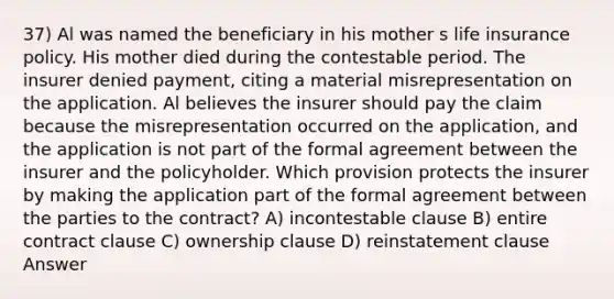 37) Al was named the beneficiary in his mother s life insurance policy. His mother died during the contestable period. The insurer denied payment, citing a material misrepresentation on the application. Al believes the insurer should pay the claim because the misrepresentation occurred on the application, and the application is not part of the formal agreement between the insurer and the policyholder. Which provision protects the insurer by making the application part of the formal agreement between the parties to the contract? A) incontestable clause B) entire contract clause C) ownership clause D) reinstatement clause Answer