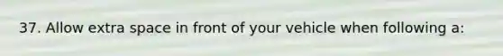 37. Allow extra space in front of your vehicle when following a: