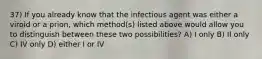 37) If you already know that the infectious agent was either a viroid or a prion, which method(s) listed above would allow you to distinguish between these two possibilities? A) I only B) II only C) IV only D) either I or IV