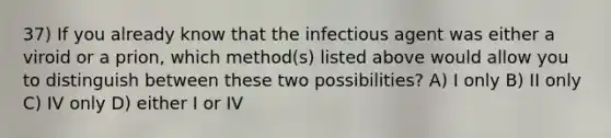 37) If you already know that the infectious agent was either a viroid or a prion, which method(s) listed above would allow you to distinguish between these two possibilities? A) I only B) II only C) IV only D) either I or IV