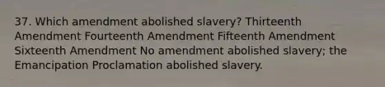 37. Which amendment abolished slavery? Thirteenth Amendment Fourteenth Amendment Fifteenth Amendment Sixteenth Amendment No amendment abolished slavery; the Emancipation Proclamation abolished slavery.