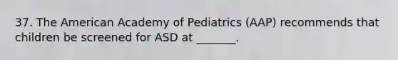 37. The American Academy of Pediatrics (AAP) recommends that children be screened for ASD at _______.