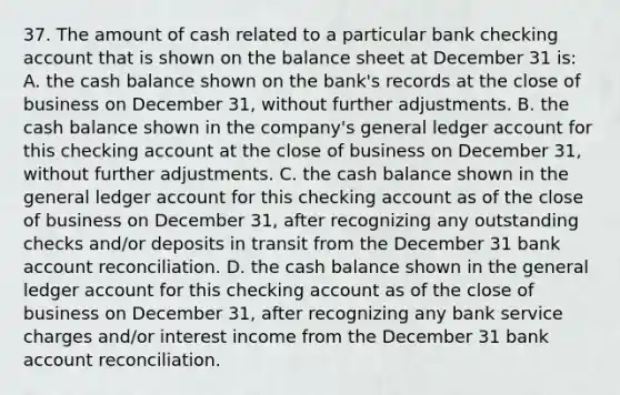 37. The amount of cash related to a particular bank checking account that is shown on the balance sheet at December 31 is: A. the cash balance shown on the bank's records at the close of business on December 31, without further adjustments. B. the cash balance shown in the company's general ledger account for this checking account at the close of business on December 31, without further adjustments. C. the cash balance shown in the general ledger account for this checking account as of the close of business on December 31, after recognizing any outstanding checks and/or deposits in transit from the December 31 bank account reconciliation. D. the cash balance shown in the general ledger account for this checking account as of the close of business on December 31, after recognizing any bank service charges and/or interest income from the December 31 bank account reconciliation.