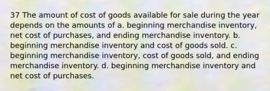 37 The amount of cost of goods available for sale during the year depends on the amounts of a. beginning merchandise inventory, net cost of purchases, and ending merchandise inventory. b. beginning merchandise inventory and cost of goods sold. c. beginning merchandise inventory, cost of goods sold, and ending merchandise inventory. d. beginning merchandise inventory and net cost of purchases.