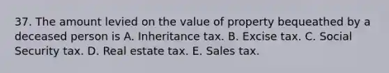 37. The amount levied on the value of property bequeathed by a deceased person is A. Inheritance tax. B. Excise tax. C. Social Security tax. D. Real estate tax. E. Sales tax.