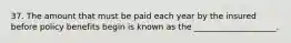 37. The amount that must be paid each year by the insured before policy benefits begin is known as the ____________________.