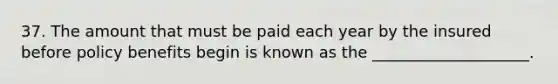 37. The amount that must be paid each year by the insured before policy benefits begin is known as the ____________________.