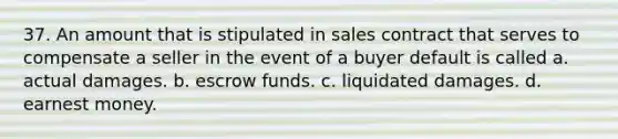 37. An amount that is stipulated in sales contract that serves to compensate a seller in the event of a buyer default is called a. actual damages. b. escrow funds. c. liquidated damages. d. earnest money.