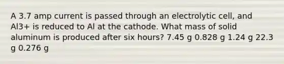 A 3.7 amp current is passed through an electrolytic cell, and Al3+ is reduced to Al at the cathode. What mass of solid aluminum is produced after six hours? 7.45 g 0.828 g 1.24 g 22.3 g 0.276 g