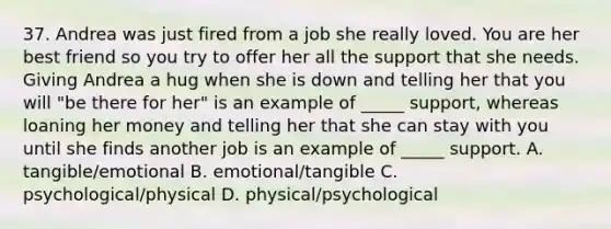 37. Andrea was just fired from a job she really loved. You are her best friend so you try to offer her all the support that she needs. Giving Andrea a hug when she is down and telling her that you will "be there for her" is an example of _____ support, whereas loaning her money and telling her that she can stay with you until she finds another job is an example of _____ support. A. tangible/emotional B. emotional/tangible C. psychological/physical D. physical/psychological