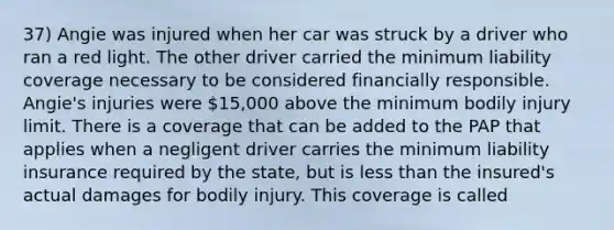 37) Angie was injured when her car was struck by a driver who ran a red light. The other driver carried the minimum liability coverage necessary to be considered financially responsible. Angie's injuries were 15,000 above the minimum bodily injury limit. There is a coverage that can be added to the PAP that applies when a negligent driver carries the minimum liability insurance required by the state, but is less than the insured's actual damages for bodily injury. This coverage is called