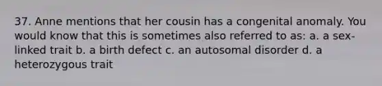 37. Anne mentions that her cousin has a congenital anomaly. You would know that this is sometimes also referred to as: a. a sex-linked trait b. a birth defect c. an autosomal disorder d. a heterozygous trait