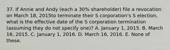 37. If Annie and Andy (each a 30% shareholder) file a revocation on March 18, 2015to terminate their S corporation's S election, what is the effective date of the S corporation termination (assuming they do not specify one)? A. January 1, 2015. B. March 16, 2015. C. January 1, 2016. D. March 16, 2016. E. None of these.