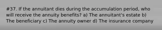 #37. If the annuitant dies during the accumulation period, who will receive the annuity benefits? a) The annuitant's estate b) The beneficiary c) The annuity owner d) The insurance company